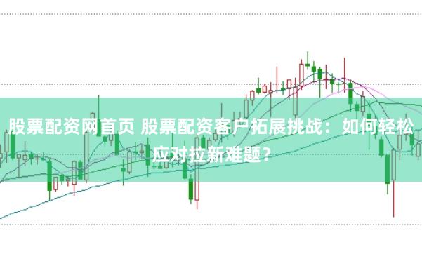 股票配資網(wǎng)首頁(yè) 股票配資客戶(hù)拓展挑戰(zhàn):如何輕松應(yīng)對(duì)拉新難題?