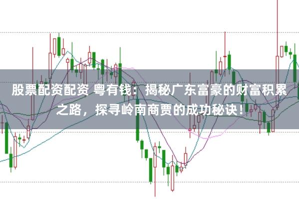 股票配資配資 粵有錢：揭秘廣東富豪的財富積累之路，探尋嶺南商賈的成功秘訣！