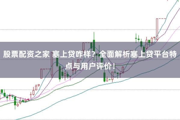 股票配資之家 塞上貸咋樣？全面解析塞上貸平臺特點與用戶評價！