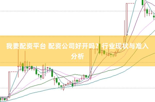 我要配資平臺 配資公司好開嗎？行業現狀與準入分析