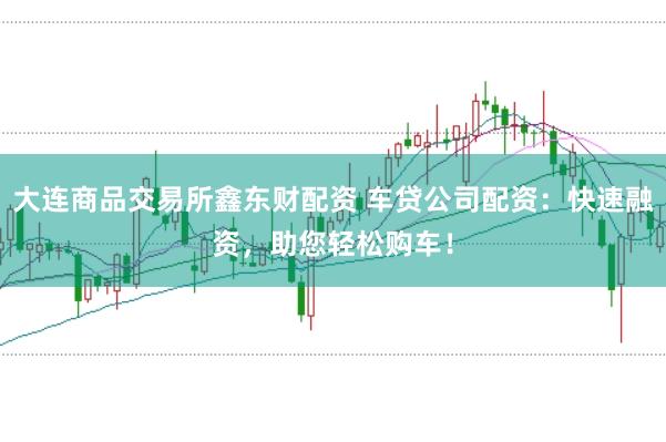 大連商品交易所鑫東財配資 車貸公司配資:快速融資,助您輕松購車!