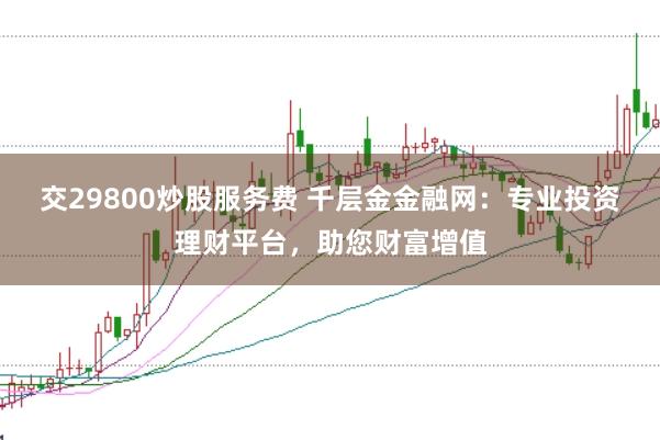 交29800炒股服務(wù)費(fèi) 千層金金融網(wǎng)：專(zhuān)業(yè)投資理財(cái)平臺(tái)，助您財(cái)富增值