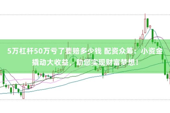 5萬杠桿50萬虧了要賠多少錢 配資眾籌:小資金撬動大收益,助您實現財富夢想!