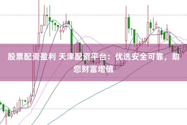 股票配資盈利 天津配資平臺：優選安全可靠，助您財富增值